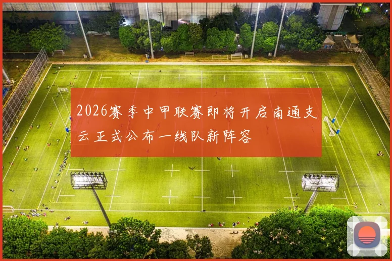 2026赛季中甲联赛即将开启南通支云正式公布一线队新阵容