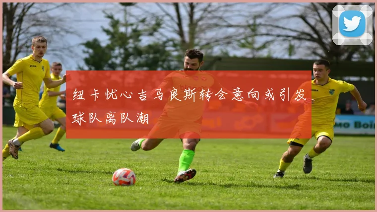 纽卡忧心吉马良斯转会意向或引发球队离队潮