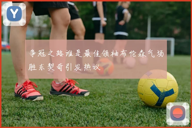 争冠之路谁是最佳领袖布伦森气场胜东契奇引发热议