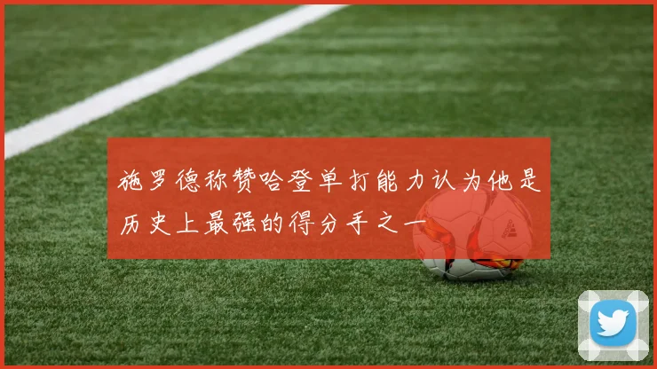 施罗德称赞哈登单打能力认为他是历史上最强的得分手之一