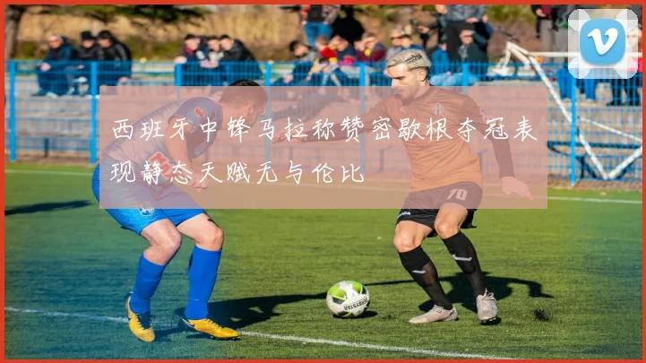 西班牙中锋马拉称赞密歇根夺冠表现静态天赋无与伦比