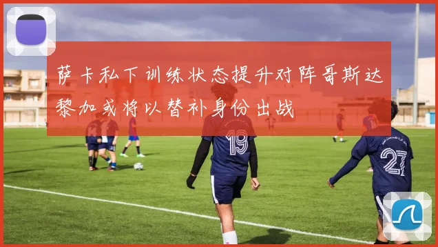 萨卡私下训练状态提升对阵哥斯达黎加或将以替补身份出战