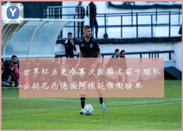 世界杯历史参赛次数排名前十球队分析巴西德国阿根廷领衔榜单