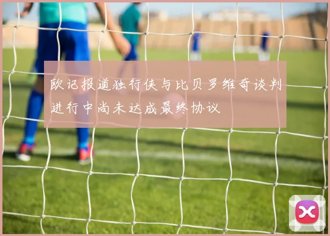 欧记报道独行侠与比贝罗维奇谈判进行中尚未达成最终协议