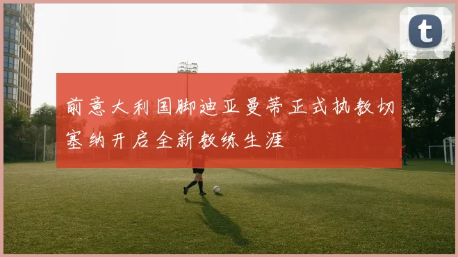 前意大利国脚迪亚曼蒂正式执教切塞纳开启全新教练生涯