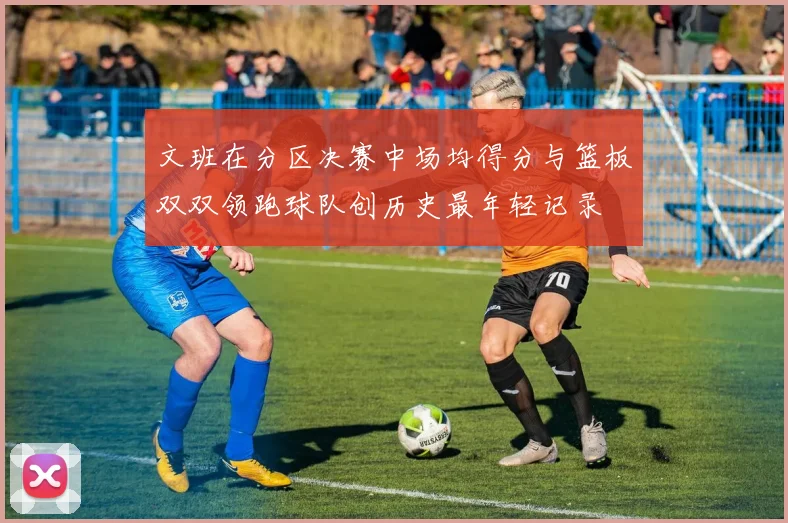 文班在分区决赛中场均得分与篮板双双领跑球队创历史最年轻记录