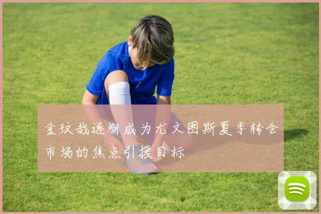 金玟哉逐渐成为尤文图斯夏季转会市场的焦点引援目标