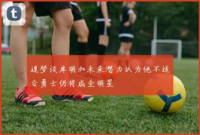 追梦谈库明加未来潜力认为他不适合勇士仍将成全明星