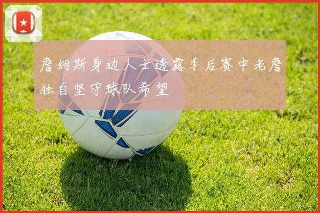 詹姆斯身边人士透露季后赛中老詹独自坚守球队希望