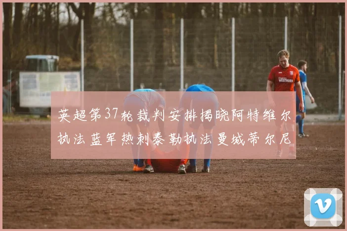 英超第37轮裁判安排揭晓阿特维尔执法蓝军热刺泰勒执法曼城蒂尔尼执法枪手