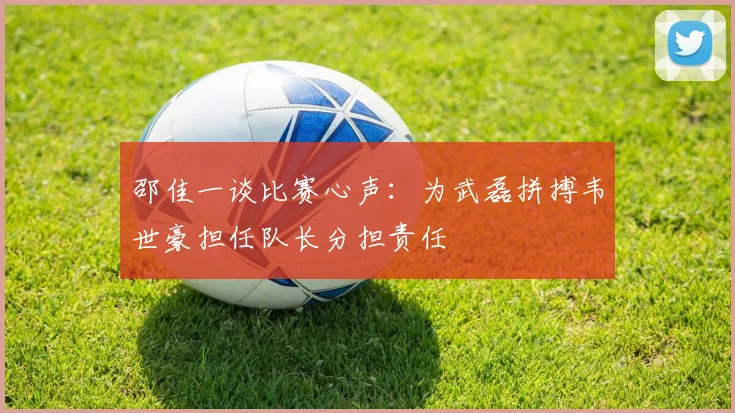 邵佳一谈比赛心声：为武磊拼搏韦世豪担任队长分担责任