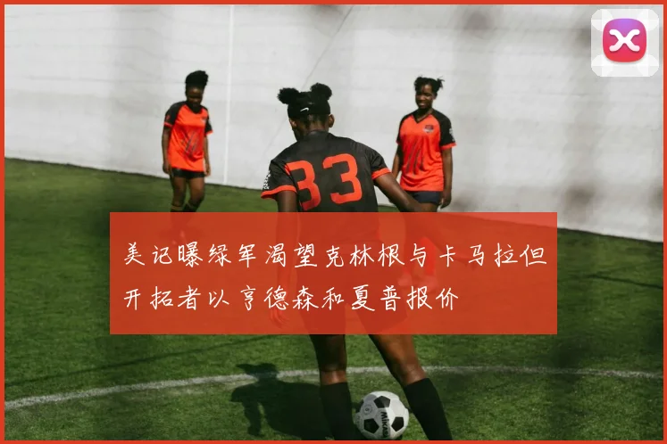 美记曝绿军渴望克林根与卡马拉但开拓者以亨德森和夏普报价