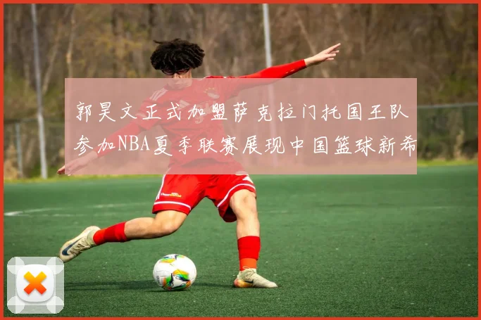 郭昊文正式加盟萨克拉门托国王队参加NBA夏季联赛展现中国篮球新希望
