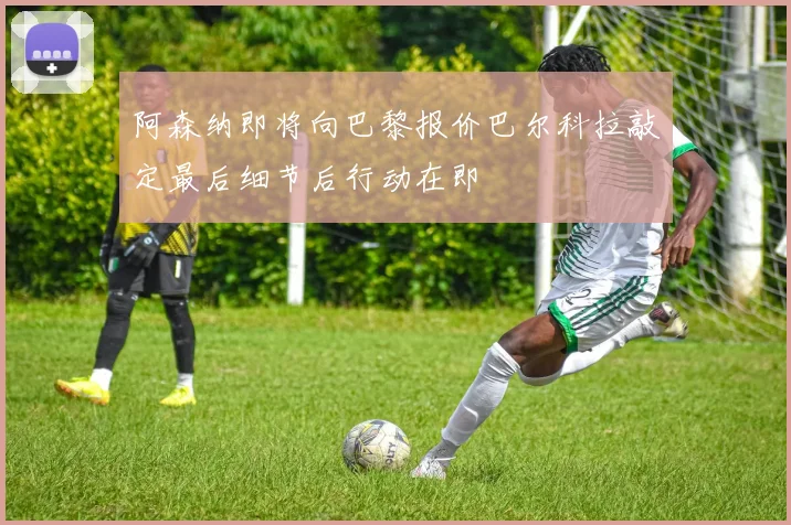 阿森纳即将向巴黎报价巴尔科拉敲定最后细节后行动在即