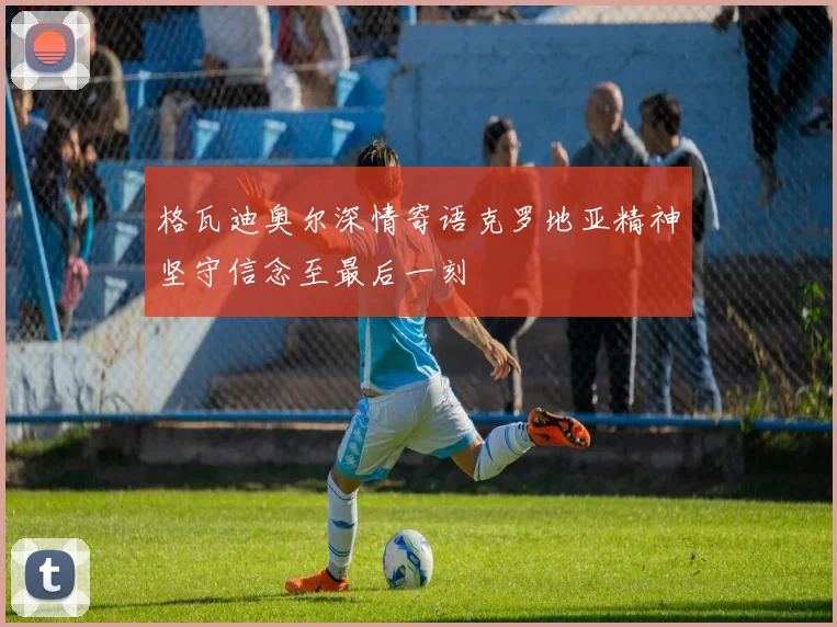 格瓦迪奥尔深情寄语克罗地亚精神坚守信念至最后一刻