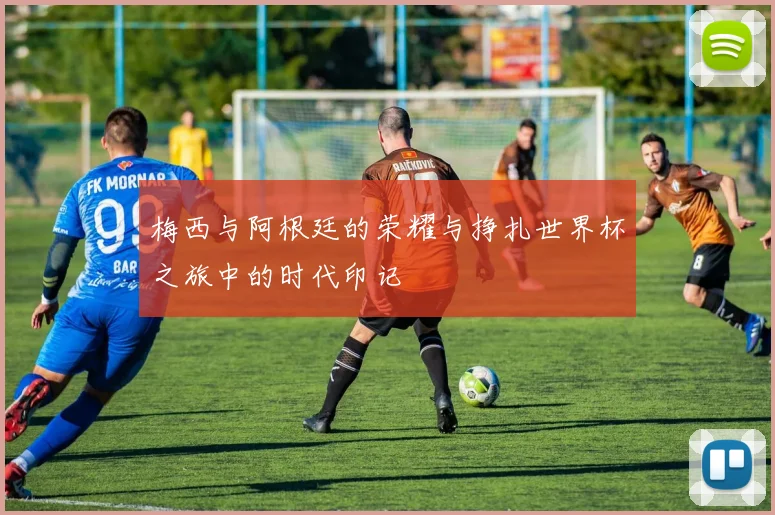 梅西与阿根廷的荣耀与挣扎世界杯之旅中的时代印记
