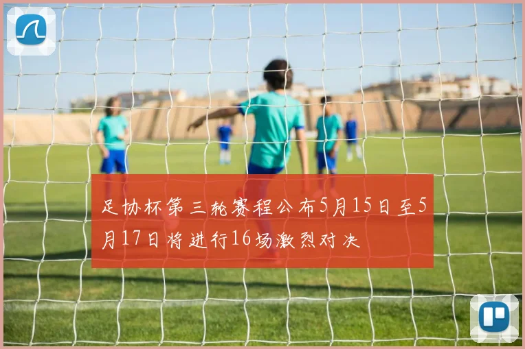 足协杯第三轮赛程公布5月15日至5月17日将进行16场激烈对决