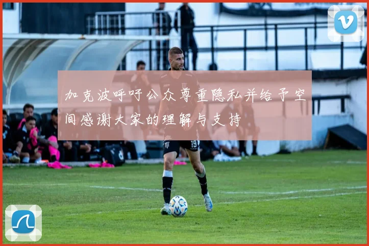 加克波呼吁公众尊重隐私并给予空间感谢大家的理解与支持