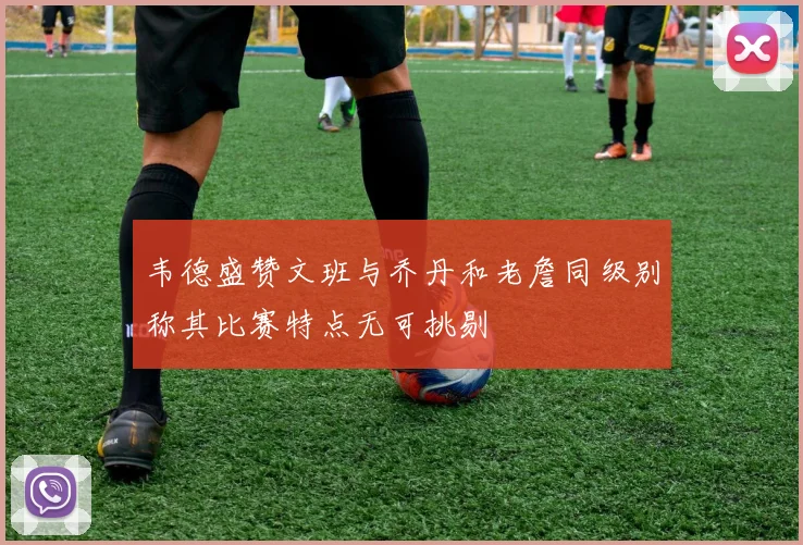 韦德盛赞文班与乔丹和老詹同级别称其比赛特点无可挑剔
