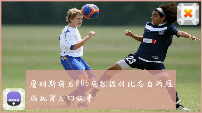詹姆斯前后806场数据对比各自两冠成就背后的故事