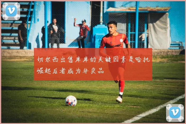切尔西出售库库的关键因素是哈托崛起后者成为非卖品