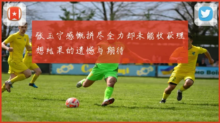 张玉宁感慨拼尽全力却未能收获理想结果的遗憾与期待