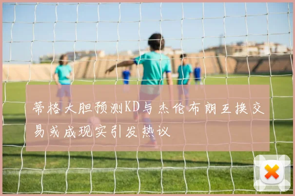 蒂格大胆预测KD与杰伦布朗互换交易或成现实引发热议