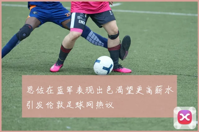 恩佐在蓝军表现出色渴望更高薪水引发伦敦足球网热议