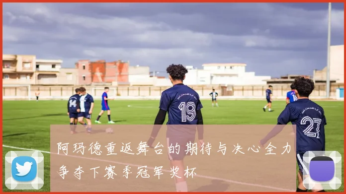阿玛德重返舞台的期待与决心全力争夺下赛季冠军奖杯