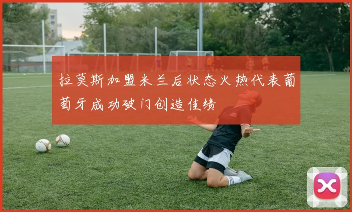 拉莫斯加盟米兰后状态火热代表葡萄牙成功破门创造佳绩