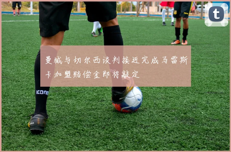 曼城与切尔西谈判接近完成马雷斯卡加盟赔偿金即将敲定