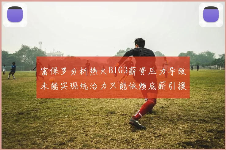 富保罗分析热火BIG3薪资压力导致未能实现统治力只能依赖底薪引援