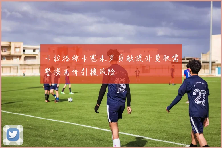 卡拉格称卡塞米罗贡献提升曼联需警惕高价引援风险