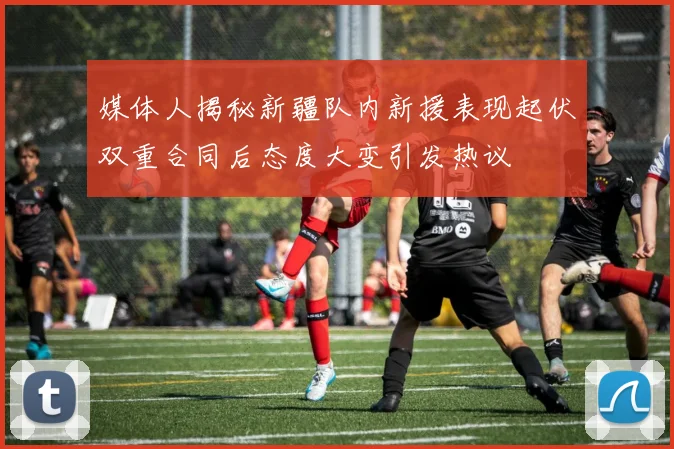 媒体人揭秘新疆队内新援表现起伏双重合同后态度大变引发热议