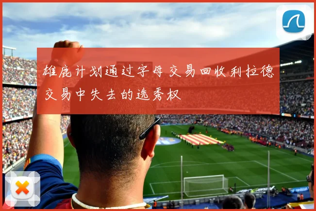 雄鹿计划通过字母交易回收利拉德交易中失去的选秀权