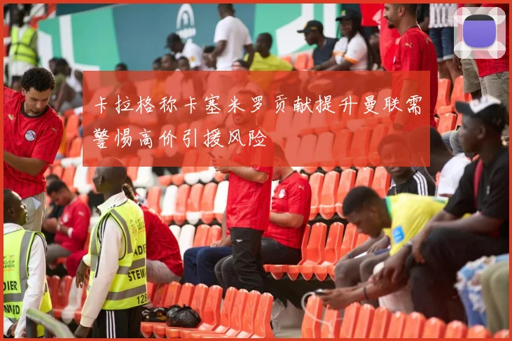 卡拉格称卡塞米罗贡献提升曼联需警惕高价引援风险