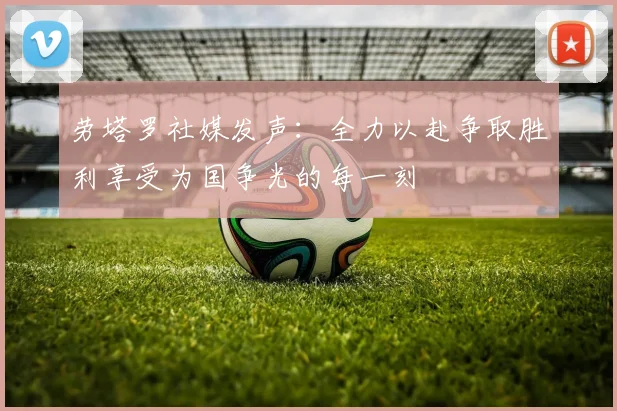 劳塔罗社媒发声：全力以赴争取胜利享受为国争光的每一刻