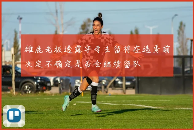 雄鹿老板透露字母去留将在选秀前决定不确定是否会继续留队