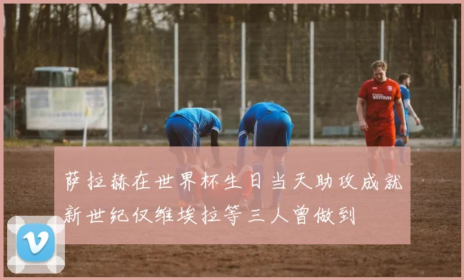 萨拉赫在世界杯生日当天助攻成就新世纪仅维埃拉等三人曾做到