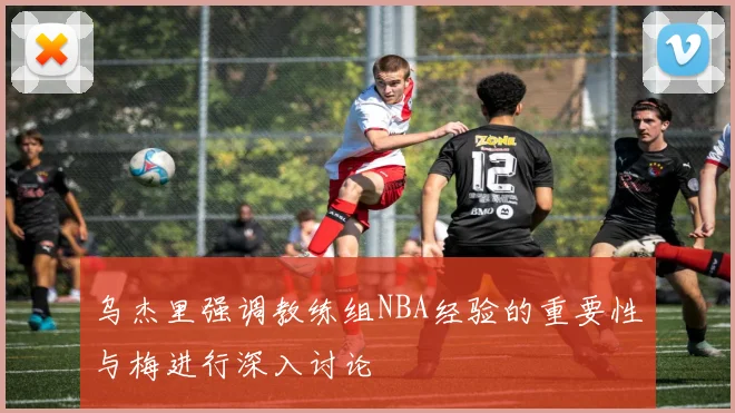 乌杰里强调教练组NBA经验的重要性与梅进行深入讨论